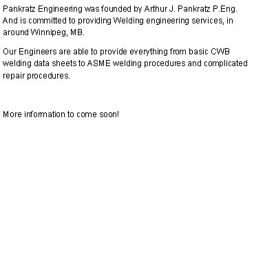 Pankratz Engineering was founded by Arthur J. Pankratz P.Eng. And is committed to providing Welding engineering services, in around Winnipeg, MB. Our Engineers are able to provide everything from basic CWB welding data sheets to ASME welding procedures and complicated repair procedures. More information to come soon! 